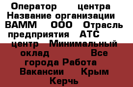 Оператор Call-центра › Название организации ­ ВАММ  , ООО › Отрасль предприятия ­ АТС, call-центр › Минимальный оклад ­ 13 000 - Все города Работа » Вакансии   . Крым,Керчь